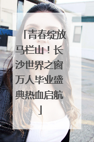 青春绽放马栏山！长沙世界之窗万人毕业盛典热血启航