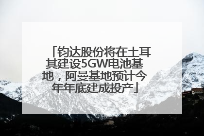 钧达股份将在土耳其建设5GW电池基地，阿曼基地预计今年年底建成投产