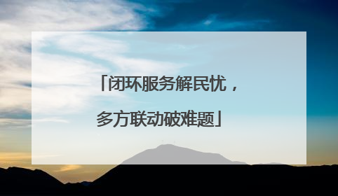 闭环服务解民忧，多方联动破难题
