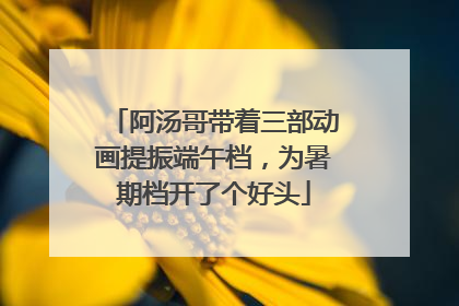 阿汤哥带着三部动画提振端午档，为暑期档开了个好头