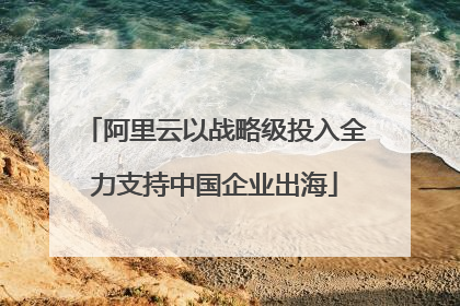 阿里云以战略级投入全力支持中国企业出海