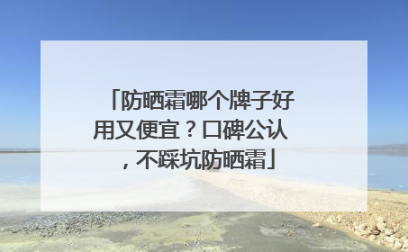 防晒霜哪个牌子好用又便宜？口碑公认，不踩坑防晒霜