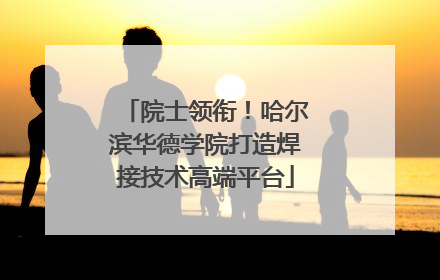 院士领衔！哈尔滨华德学院打造焊接技术高端平台