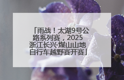 雨战！太湖9号公路系列赛，2025浙江长兴·煤山山地自行车越野赛开赛