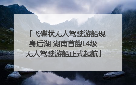 飞碟状无人驾驶游船现身后湖 湖南首艘L4级无人驾驶游船正式起航