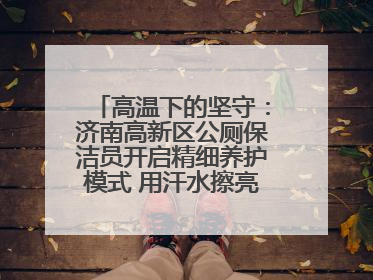 高温下的坚守：济南高新区公厕保洁员开启精细养护模式 用汗水擦亮城市文明窗口