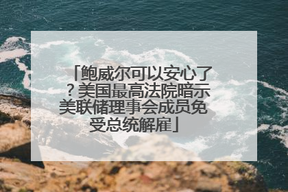 鲍威尔可以安心了？美国最高法院暗示美联储理事会成员免受总统解雇