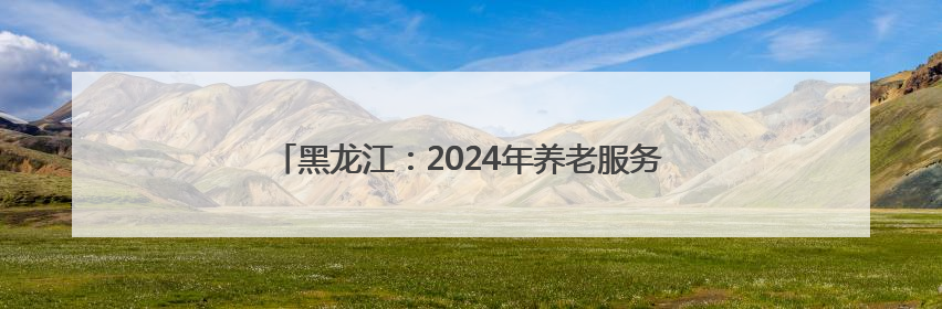 黑龙江：2024年养老服务业实现营收486.7亿元