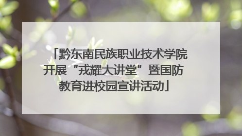 黔东南民族职业技术学院开展“戎耀大讲堂”暨国防教育进校园宣讲活动