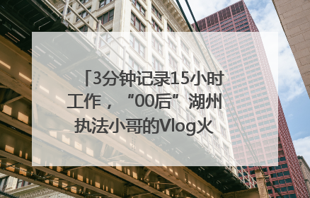 3分钟记录15小时工作，“00后”湖州执法小哥的Vlog火了，还被网友点赞
