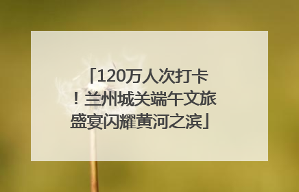 120万人次打卡！兰州城关端午文旅盛宴闪耀黄河之滨