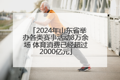 2024年山东省举办各类赛事活动8万余场 体育消费已经超过2000亿元