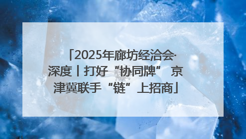 2025年廊坊经洽会·深度丨打好“协同牌” 京津冀联手“链”上招商