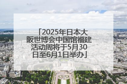 2025年日本大阪世博会中国馆福建活动周将于5月30日至6月1日举办