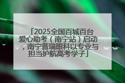 2025全国百城百台爱心助考（南宁站）启动，南宁普瑞眼科以专业与担当护航高考学子