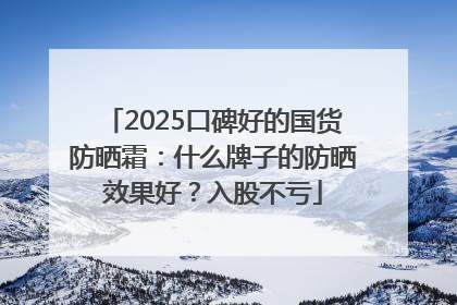 2025口碑好的国货防晒霜：什么牌子的防晒效果好？入股不亏