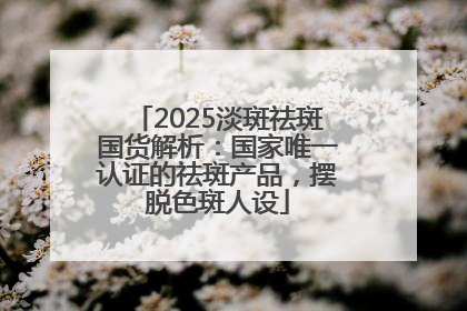2025淡斑祛斑国货解析：国家唯一认证的祛斑产品，摆脱色斑人设