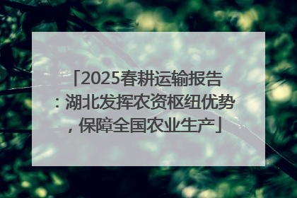 2025春耕运输报告：湖北发挥农资枢纽优势，保障全国农业生产