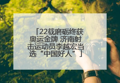 22载磨砺终获奥运金牌 济南射击运动员李越宏当选“中国好人”
