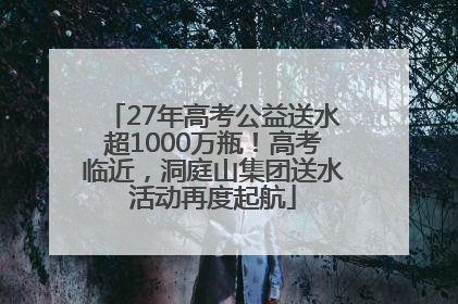 27年高考公益送水超1000万瓶！高考临近，洞庭山集团送水活动再度起航
