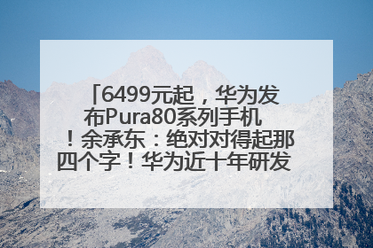 6499元起，华为发布Pura80系列手机！余承东：绝对对得起那四个字！华为近十年研发投入12490亿元