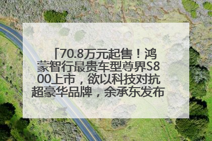70.8万元起售！鸿蒙智行最贵车型尊界S800上市，欲以科技对抗超豪华品牌，余承东发布会未提及迈巴赫