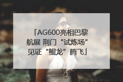 AG600亮相巴黎航展 荆门“试炼场”见证“鲲龙”腾飞